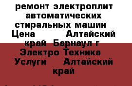 ремонт электроплит.автоматических стиральных машин › Цена ­ 200 - Алтайский край, Барнаул г. Электро-Техника » Услуги   . Алтайский край